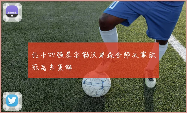 扎卡四强悬念勒沃库森会师决赛欧冠高光集锦