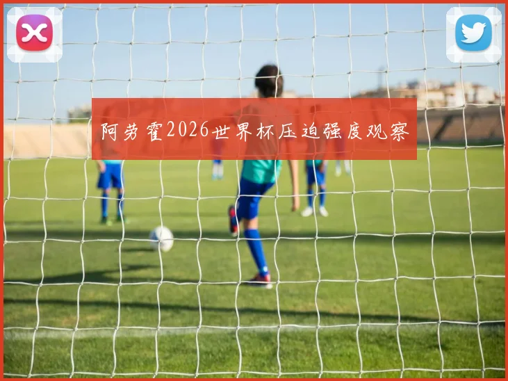 阿劳霍2026世界杯压迫强度观察