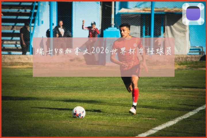 瑞士vs加拿大2026世界杯年轻球员
