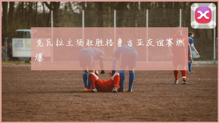 克瓦拉主场狂胜格鲁吉亚友谊赛燃爆