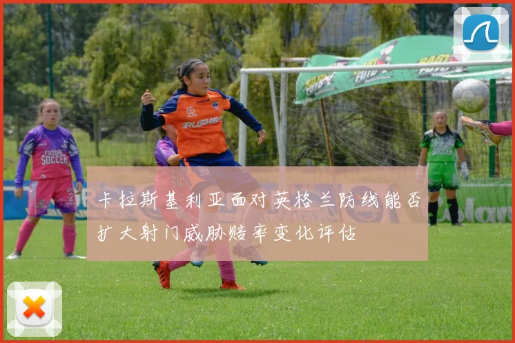 卡拉斯基利亚面对英格兰防线能否扩大射门威胁赔率变化评估