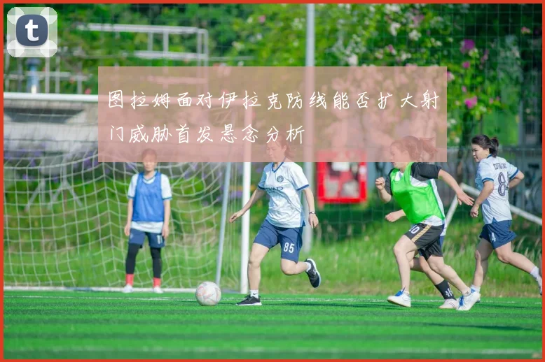 图拉姆面对伊拉克防线能否扩大射门威胁首发悬念分析