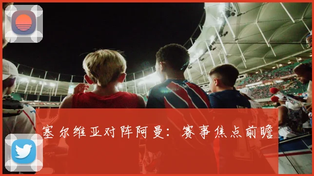 塞尔维亚对阵阿曼：赛事焦点前瞻