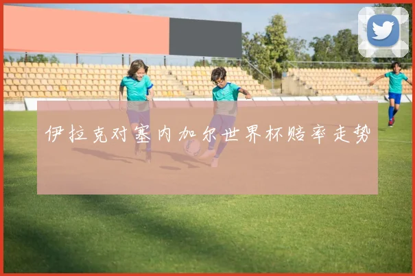 伊拉克对塞内加尔世界杯赔率走势