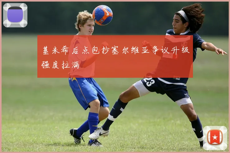 基米希后点包抄塞尔维亚争议升级强度拉满