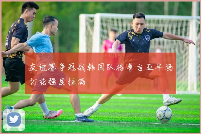 友谊赛争冠战韩国队格鲁吉亚半场打花强度拉满