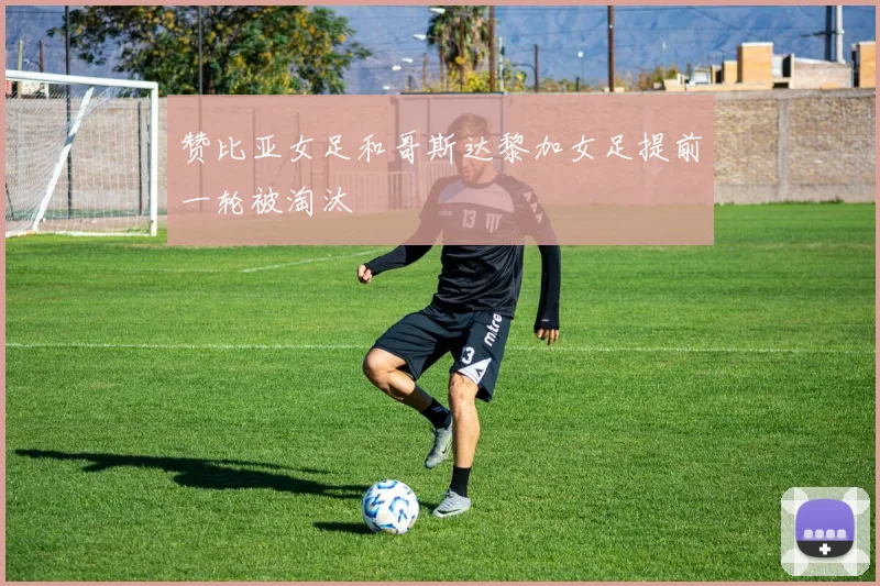 赞比亚女足和哥斯达黎加女足提前一轮被淘汰