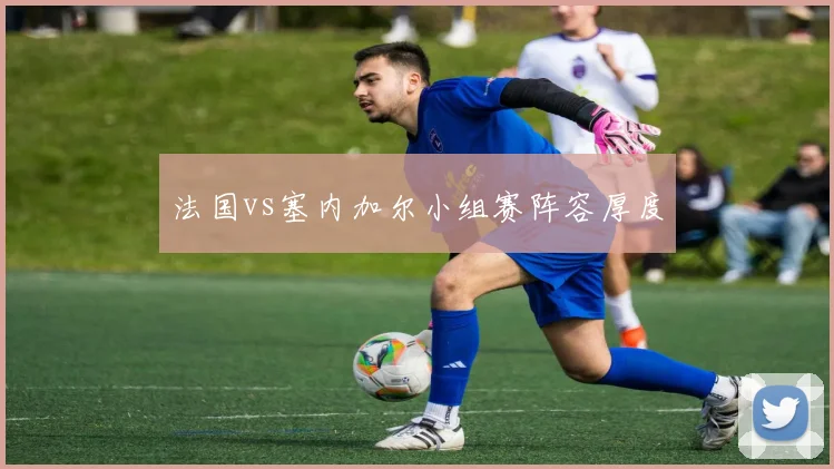 法国vs塞内加尔小组赛阵容厚度