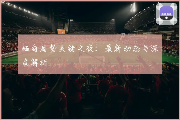 缅甸局势关键之夜：最新动态与深度解析
