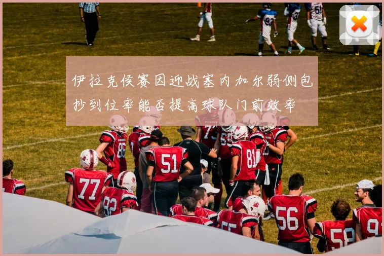 伊拉克侯赛因迎战塞内加尔弱侧包抄到位率能否提高球队门前效率