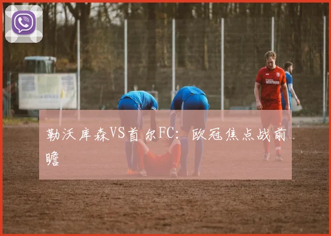 勒沃库森VS首尔FC：欧冠焦点战前瞻