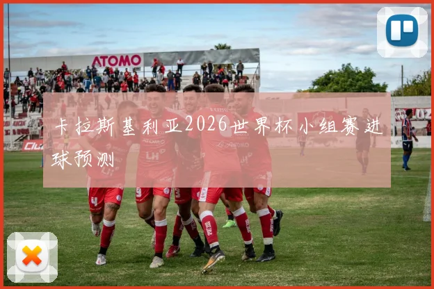 卡拉斯基利亚2026世界杯小组赛进球预测