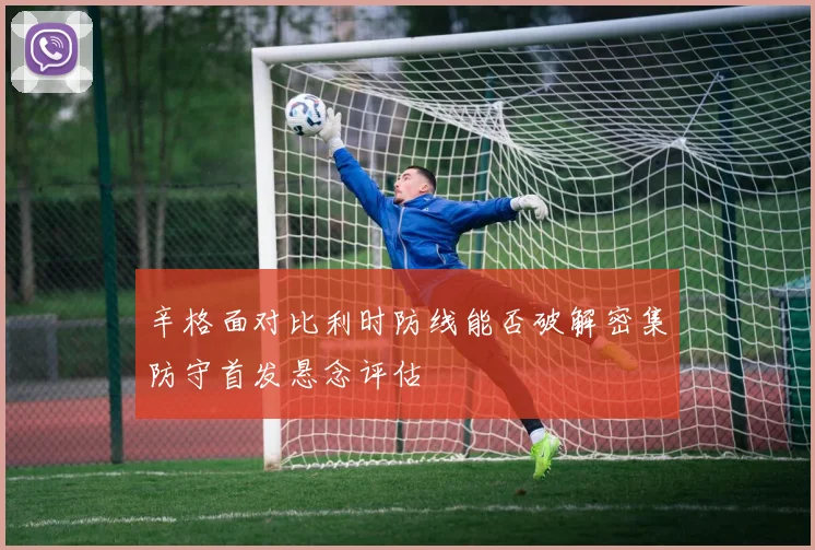 辛格面对比利时防线能否破解密集防守首发悬念评估