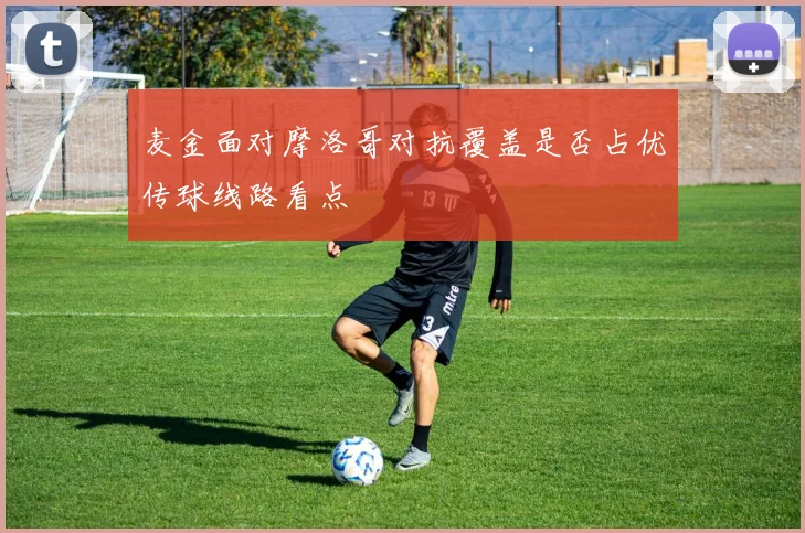 麦金面对摩洛哥对抗覆盖是否占优传球线路看点