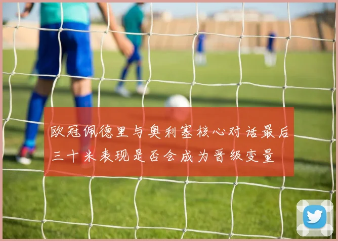 欧冠佩德里与奥利塞核心对话最后三十米表现是否会成为晋级变量