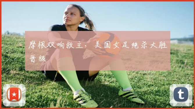 摩根双响救主，美国女足绝杀大胜晋级