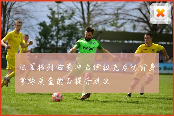 法国格列兹曼冲击伊拉克后防背身拿球质量能否提升进攻