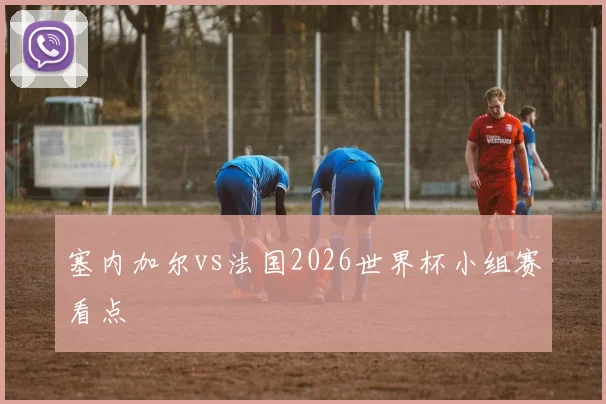塞内加尔vs法国2026世界杯小组赛看点