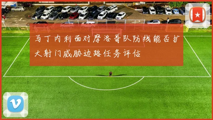 马丁内利面对摩洛哥队防线能否扩大射门威胁边路任务评估
