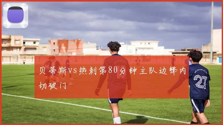 贝蒂斯vs热刺第80分钟主队边锋内切破门