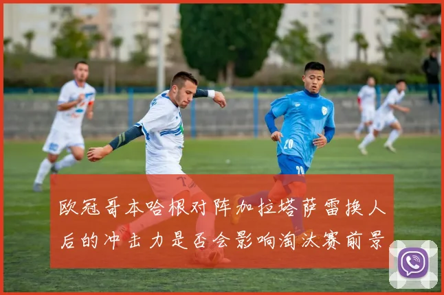 欧冠哥本哈根对阵加拉塔萨雷换人后的冲击力是否会影响淘汰赛前景