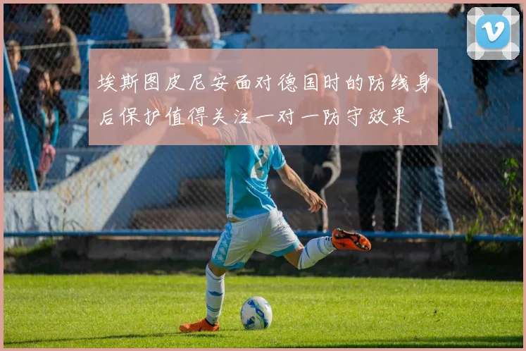 埃斯图皮尼安面对德国时的防线身后保护值得关注一对一防守效果
