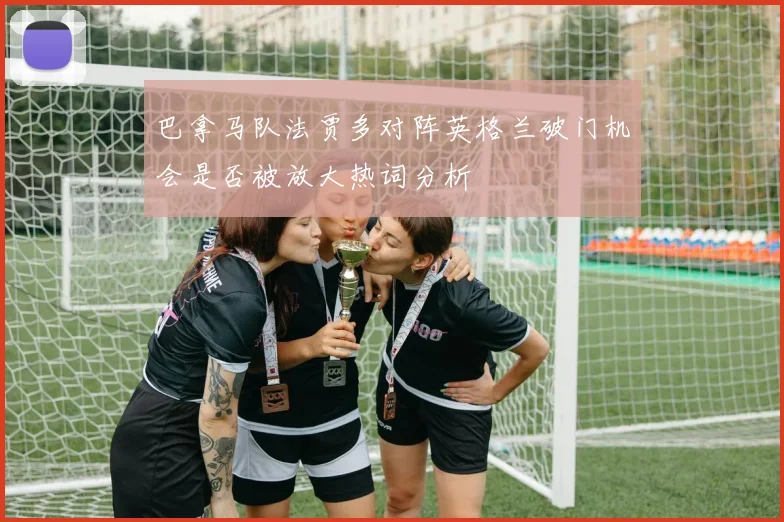巴拿马队法贾多对阵英格兰破门机会是否被放大热词分析