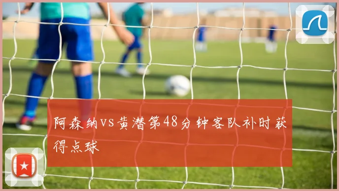阿森纳vs黄潜第48分钟客队补时获得点球