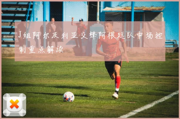 J组阿尔及利亚交锋阿根廷队中场控制重点解读