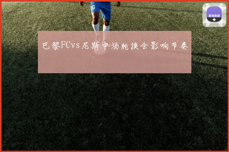 巴黎FCvs尼斯中场轮换会影响节奏