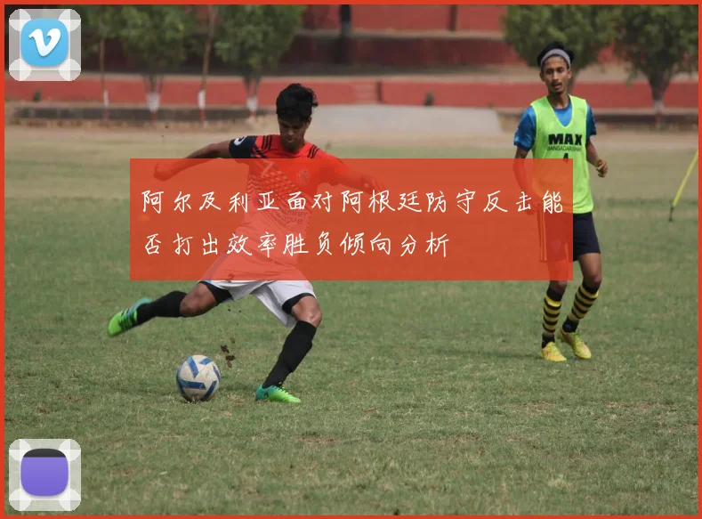 阿尔及利亚面对阿根廷防守反击能否打出效率胜负倾向分析