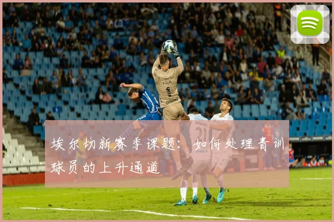 埃尔切新赛季课题:如何处理青训球员的上升通道