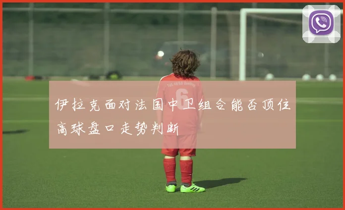 伊拉克面对法国中卫组合能否顶住高球盘口走势判断