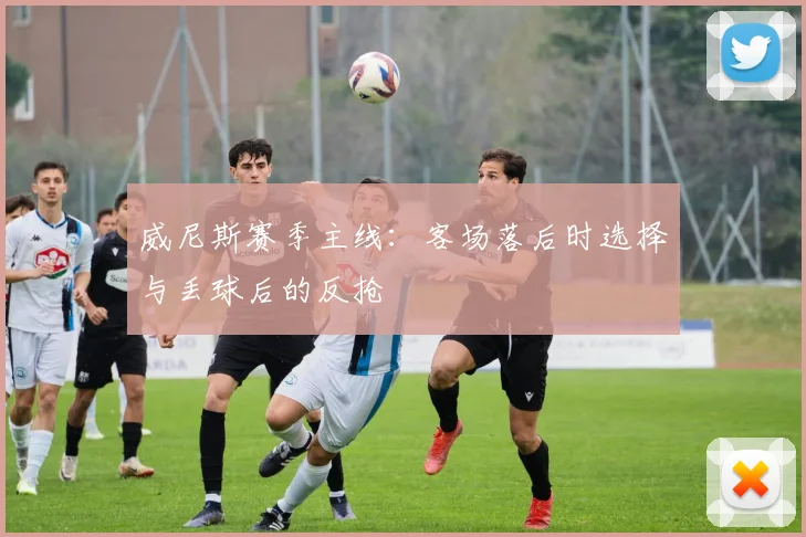 威尼斯赛季主线：客场落后时选择与丢球后的反抢