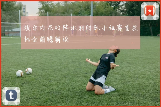 埃尔内尼对阵比利时队小组赛首发机会前瞻解读
