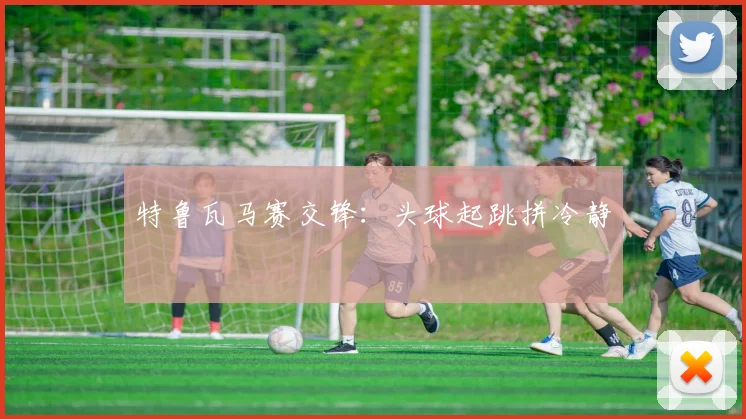 特鲁瓦马赛交锋：头球起跳拼冷静