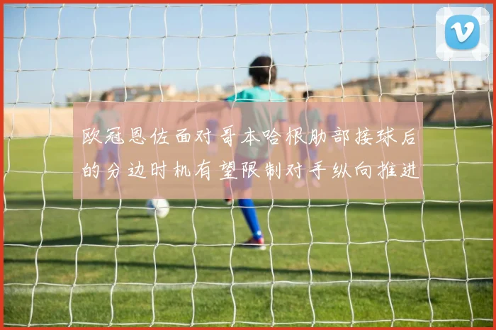 欧冠恩佐面对哥本哈根肋部接球后的分边时机有望限制对手纵向推进