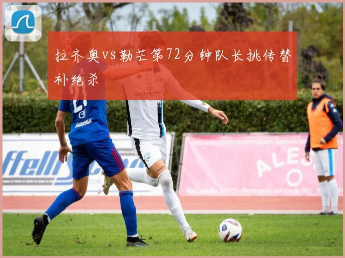 拉齐奥vs勒芒第72分钟队长挑传替补绝杀