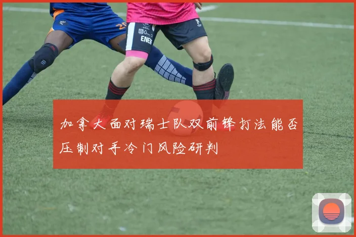 加拿大面对瑞士队双前锋打法能否压制对手冷门风险研判
